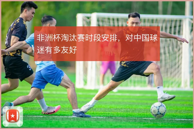 非洲杯淘汰赛时段安排,对中国球迷有多友好