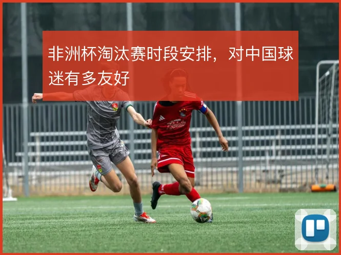 非洲杯淘汰赛时段安排,对中国球迷有多友好